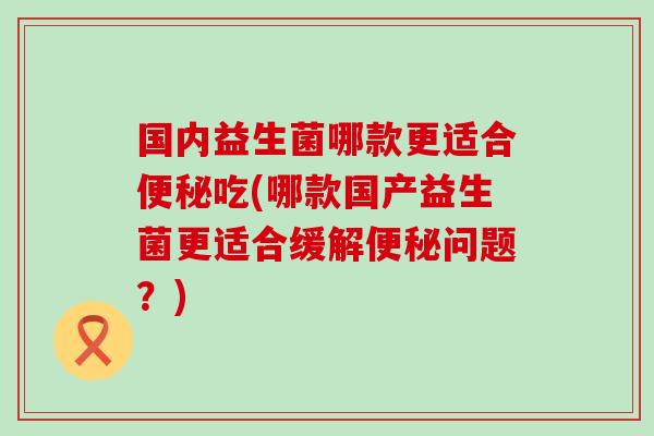 国内益生菌哪款更适合吃(哪款国产益生菌更适合缓解问题？)