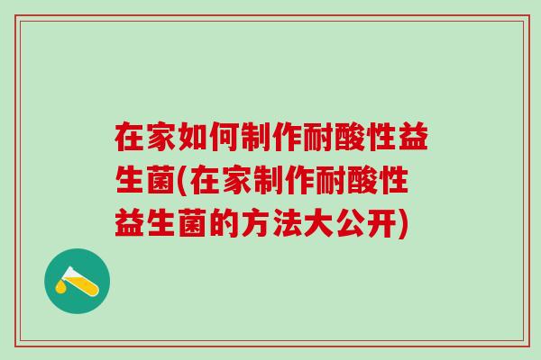 在家如何制作耐酸性益生菌(在家制作耐酸性益生菌的方法大公开)
