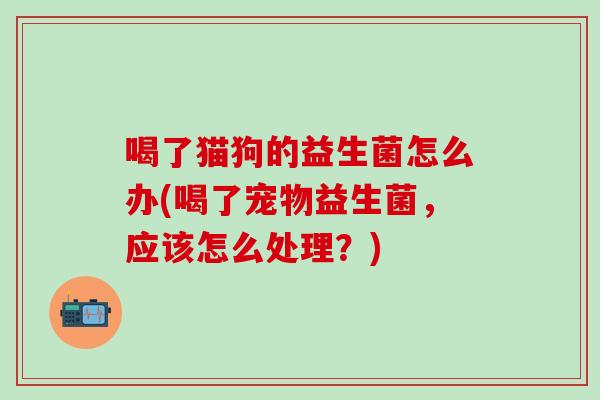 喝了猫狗的益生菌怎么办(喝了宠物益生菌，应该怎么处理？)