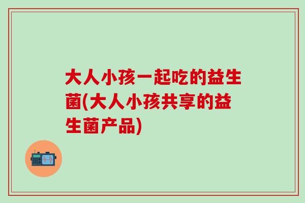 大人小孩一起吃的益生菌(大人小孩共享的益生菌产品)