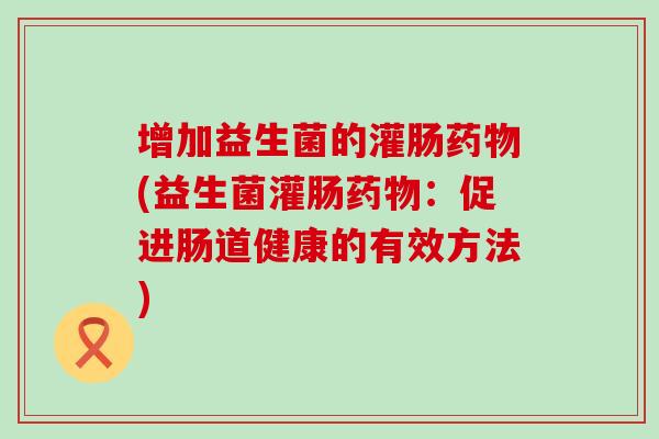 增加益生菌的灌肠(益生菌灌肠：促进肠道健康的有效方法)