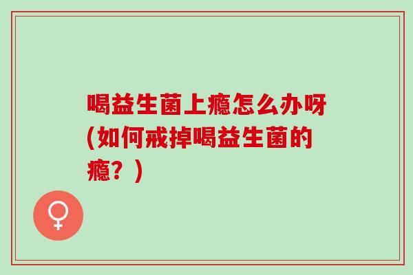 喝益生菌上瘾怎么办呀(如何戒掉喝益生菌的瘾？)