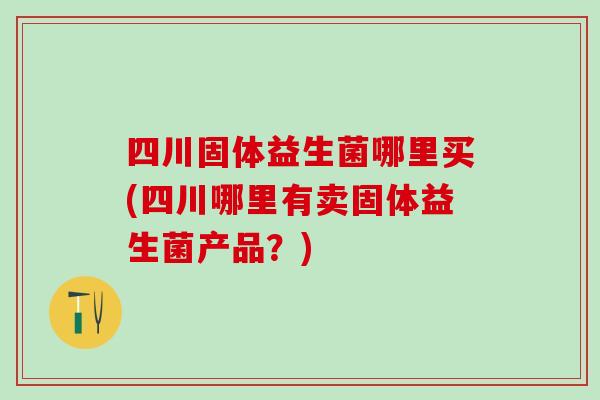 四川固体益生菌哪里买(四川哪里有卖固体益生菌产品？)