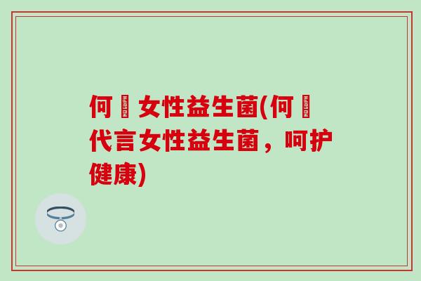 何翯女性益生菌(何翯代言女性益生菌，呵护健康)
