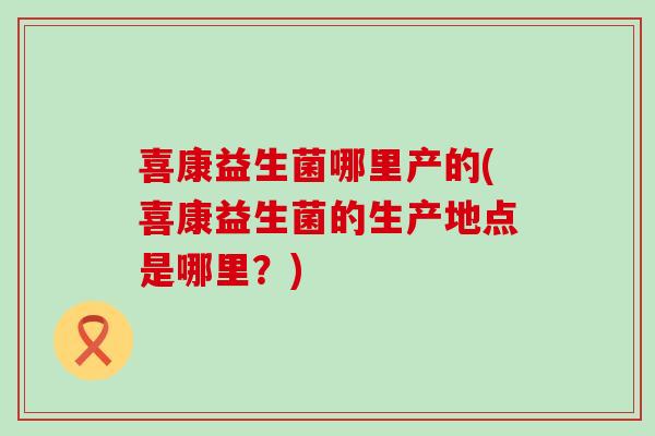 喜康益生菌哪里产的(喜康益生菌的生产地点是哪里？)