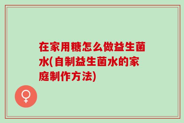 在家用糖怎么做益生菌水(自制益生菌水的家庭制作方法)