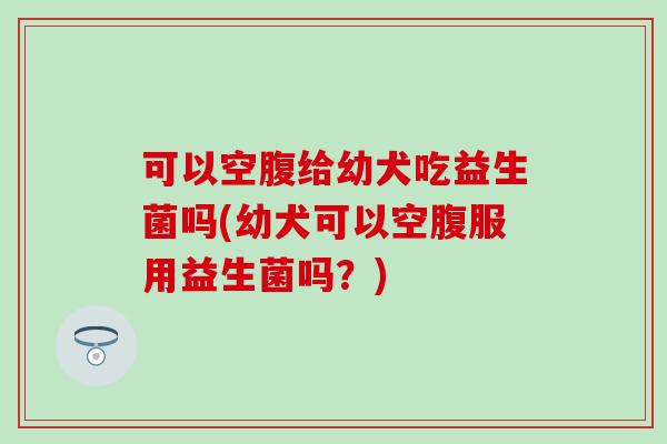 可以空腹给幼犬吃益生菌吗(幼犬可以空腹服用益生菌吗？)