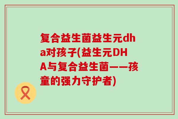 复合益生菌益生元dha对孩子(益生元DHA与复合益生菌——孩童的强力守护者)