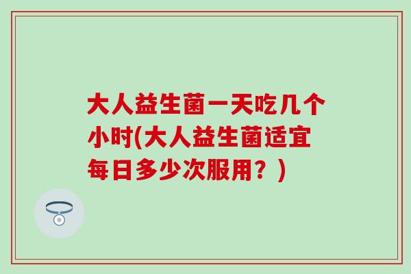 大人益生菌一天吃几个小时(大人益生菌适宜每日多少次服用？)