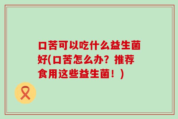 口苦可以吃什么益生菌好(口苦怎么办？推荐食用这些益生菌！)