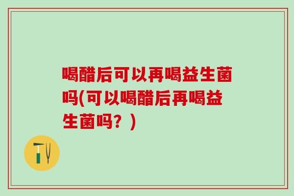 喝醋后可以再喝益生菌吗(可以喝醋后再喝益生菌吗？)