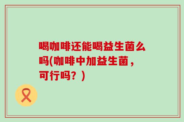 喝咖啡还能喝益生菌么吗(咖啡中加益生菌，可行吗？)