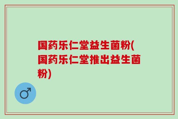 国药乐仁堂益生菌粉(国药乐仁堂推出益生菌粉)