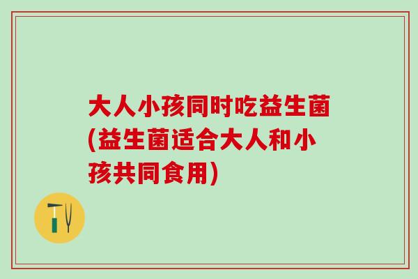 大人小孩同时吃益生菌(益生菌适合大人和小孩共同食用)