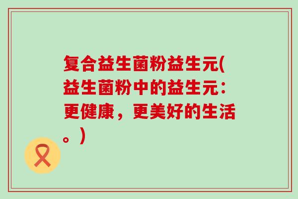 复合益生菌粉益生元(益生菌粉中的益生元：更健康，更美好的生活。)