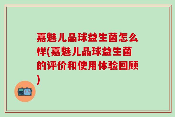 嘉魅儿晶球益生菌怎么样(嘉魅儿晶球益生菌的评价和使用体验回顾)