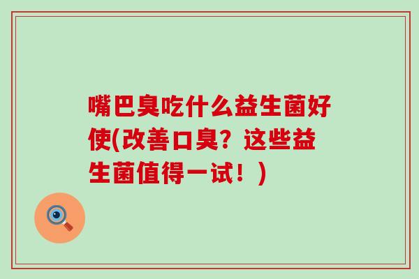 嘴巴臭吃什么益生菌好使(改善？这些益生菌值得一试！)