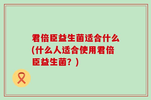 君倍臣益生菌适合什么(什么人适合使用君倍臣益生菌?) 君倍臣益生菌适合什么(什么人适合使用君倍臣益生菌?)