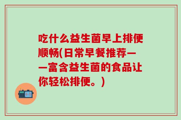 吃什么益生菌早上排便顺畅(日常早餐推荐——富含益生菌的食品让你轻松排便。)