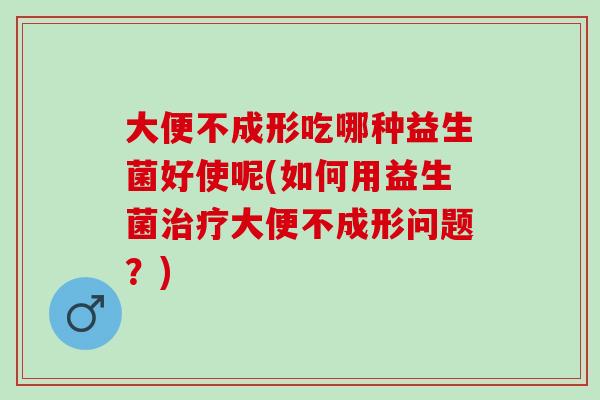大便不成形吃哪种益生菌好使呢(如何用益生菌大便不成形问题？)