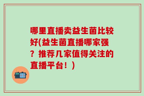 哪里直播卖益生菌比较好(益生菌直播哪家强？推荐几家值得关注的直播平台！)