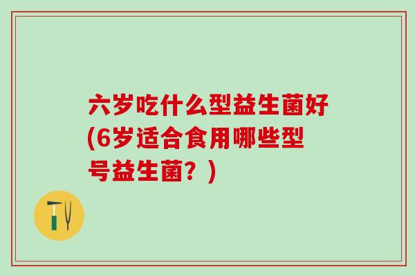 六岁吃什么型益生菌好(6岁适合食用哪些型号益生菌？)