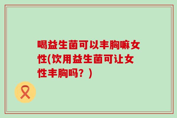 喝益生菌可以丰胸嘛女性(饮用益生菌可让女性丰胸吗？)