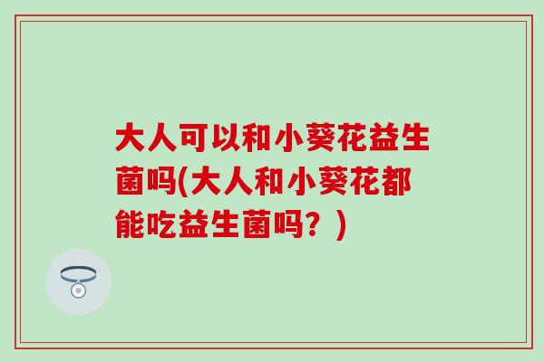 大人可以和小葵花益生菌吗(大人和小葵花都能吃益生菌吗？)