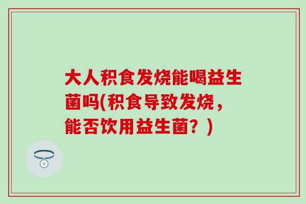 大人积食发烧能喝益生菌吗(积食导致发烧，能否饮用益生菌？)