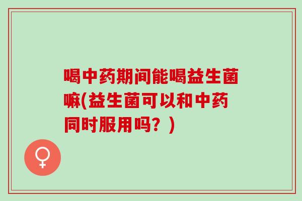 喝期间能喝益生菌嘛(益生菌可以和同时服用吗？)