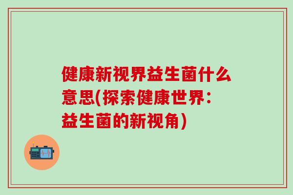 健康新视界益生菌什么意思(探索健康世界：益生菌的新视角)