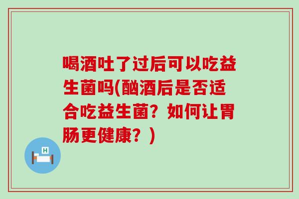 喝酒吐了过后可以吃益生菌吗(酗酒后是否适合吃益生菌？如何让更健康？)