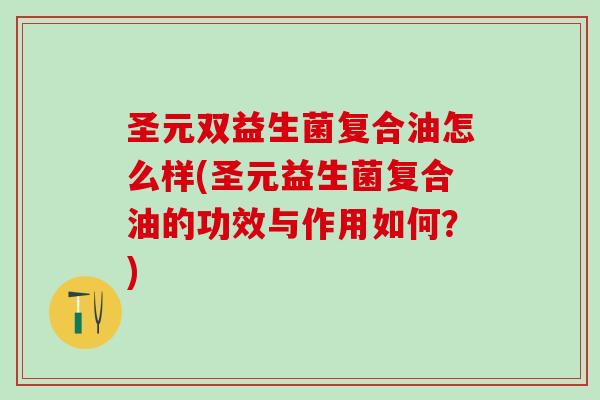 圣元双益生菌复合油怎么样(圣元益生菌复合油的功效与作用如何？)