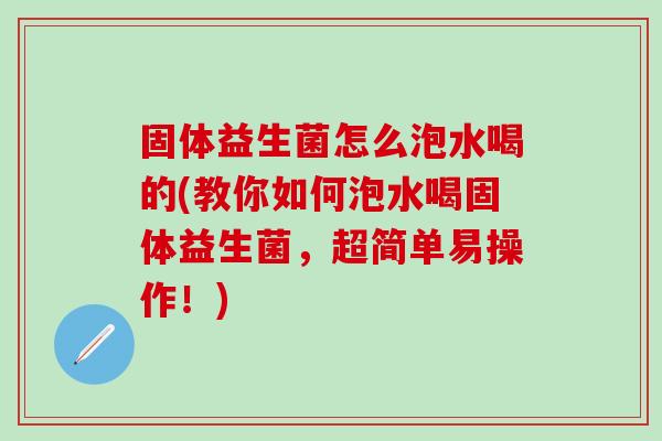 固体益生菌怎么泡水喝的(教你如何泡水喝固体益生菌，超简单易操作！)