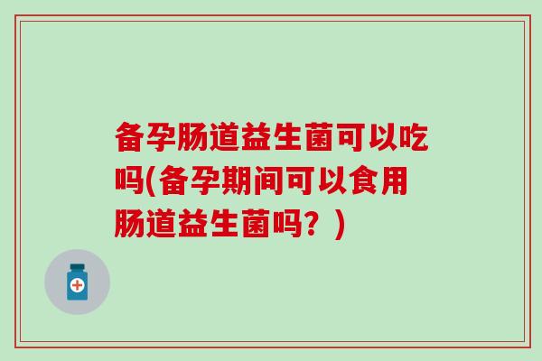 备孕肠道益生菌可以吃吗(备孕期间可以食用肠道益生菌吗？)