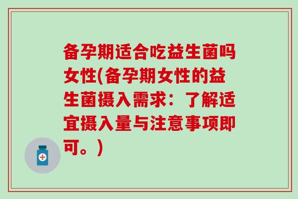 备孕期适合吃益生菌吗女性(备孕期女性的益生菌摄入需求：了解适宜摄入量与注意事项即可。)