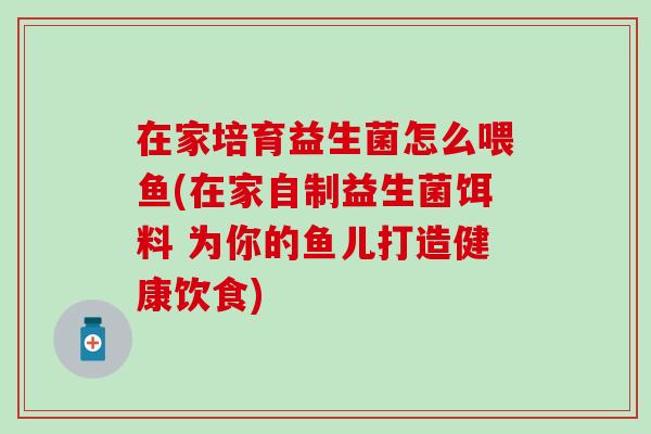 在家培育益生菌怎么喂鱼(在家自制益生菌饵料 为你的鱼儿打造健康饮食)