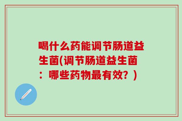 喝什么药能调节肠道益生菌(调节肠道益生菌：哪些有效？)