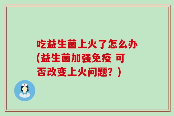 吃益生菌上火了怎么办(益生菌加强 可否改变上火问题？)