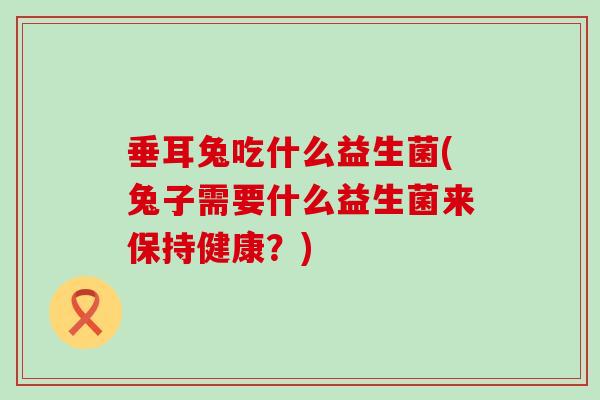 垂耳兔吃什么益生菌(兔子需要什么益生菌来保持健康？)