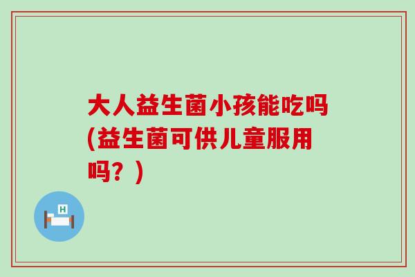 大人益生菌小孩能吃吗(益生菌可供儿童服用吗？)