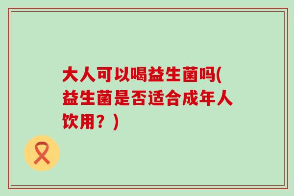 大人可以喝益生菌吗(益生菌是否适合成年人饮用？)