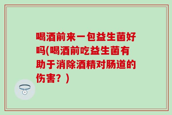 喝酒前来一包益生菌好吗(喝酒前吃益生菌有助于消除酒精对肠道的伤害？)