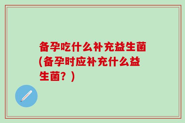 备孕吃什么补充益生菌(备孕时应补充什么益生菌？)