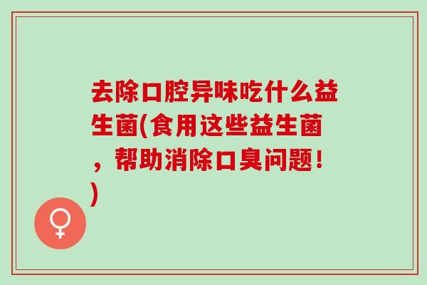去除口腔异味吃什么益生菌(食用这些益生菌,帮助消除问题!) 去除口腔异味吃什么益生菌(食用这些益生菌,帮助消除问题!)