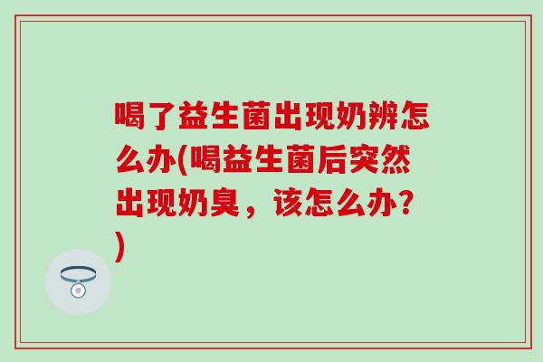 喝了益生菌出现奶辨怎么办(喝益生菌后突然出现奶臭,该怎么办?) 喝了益生菌出现奶辨怎么办(喝益生菌后突然出现奶臭,该怎么办?)