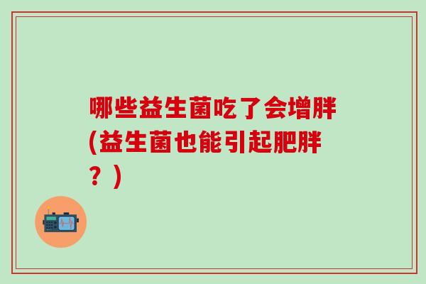 哪些益生菌吃了会增胖(益生菌也能引起?) 哪些益生菌吃了会增胖(益生菌也能引起?)