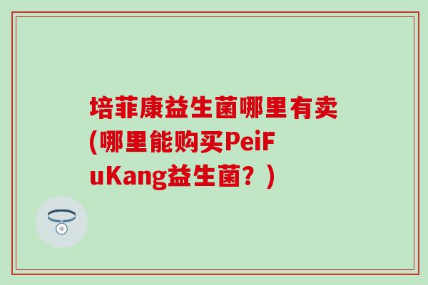 培菲康益生菌哪里有卖(哪里能购买PeiFuKang益生菌?) 培菲康益生菌哪里有卖(哪里能购买PeiFuKang益生菌?)