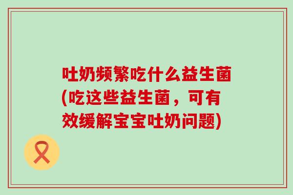 吐奶频繁吃什么益生菌(吃这些益生菌,可有效缓解宝宝吐奶问题) 吐奶频繁吃什么益生菌(吃这些益生菌,可有效缓解宝宝吐奶问题)