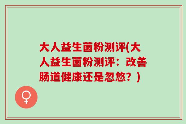 大人益生菌粉测评(大人益生菌粉测评:改善肠道健康还是忽悠?) 大人益生菌粉测评(大人益生菌粉测评:改善肠道健康还是忽悠?)